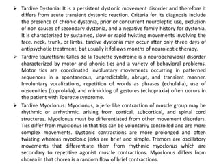  Tardive Dystonia: It is a persistent dystonic movement disorder and therefore it
  differs from acute transient dystonic reaction. Criteria for its diagnosis include
  the presence of chronic dystonia, prior or concurrent neuroleptic use, exclusion
  of non causes of secondary dystonia, and a negative family history for dystonia.
  It is characterized by sustained, slow or rapid twisting movements involving the
  face, neck, trunk, or limbs, tardive dystonia may occur after only three days of
  antipsychotic treatment, but usually it follows months of neuroleptic therapy.
 Tardive tourettism: Gilles de la Tourette syndrome is a neurobehavioral disorder
  characterized by motor and phonic tics and a variety of behavioral problems.
  Motor tics are coordinated involuntary movements occurring in patterned
  sequences in a spontaneous, unpredictable, abrupt, and transient manner.
  Involuntary vocalizations, repetition of words as phrases (echolalia), use of
  obscenities (coprolalia), and mimicking of gestures (echopraxia) often occurs in
  the patient with Tourette syndrome.
 Tardive Myoclonus: Myoclonus, a jerk- like contraction of muscle group may be
  rhythmic or arrhythmic, arising from cortical, subcortical, and spinal cord
  structures. Myoclonus must be differentiated from other movement disorders.
  Tics differ from myoclonus in that tics can be voluntarily controlled and are more
  complex movements. Dystonic contractions are more prolonged and often
  twisting whereas myoclonic jerks are brief and simple. Tremors are oscillatory
  movements that differentiate them from rhythmic myoclonus which are
  secondary to repetitive agonist muscle contractions. Myoclonus differs from
  chorea in that chorea is a random flow of brief contractions.
 
