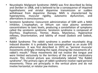 • Neuroleptic Malignant Syndrome: (NMS) was first described by Delay
  and Deniker in 1968, and is believed to be a consequence of impaired
  hypothalamic and striatal dopamine transmission or sudden
  withdrawal from dopamine therapy. NMS is characterized by
  hyperpyrexia, muscular rigidity, autonomic dysfunction, and
  alternations in consciousness.
• Serotonin Syndrome: Concurrent administration of SSRI with a MAO
  inhibitor, L-tryptophan, or lithium can raise plasma serotonin
  concentrations to toxic levels, producing a constellation of symptoms
  called the serotonin syndrome. Serotonin syndrome is composed of
  Diarrhea, Diaphoresis, Tremor, Ataxia, Myoclonus, Hyperactive
  reflexes, Disorientation, and lability of mood (Sadock and Sadock,
  2007).
• Rabbit Syndrome: The rabbit syndrome is another neuroleptic drug
  induced disorder. It is probably best conceptualized as an acute EPS
  phenomenon. It was first described in 1972 as “perioral muscular
  movements strikingly imitating the rapid, chewing-like movements of a
  rabbit’s mouth.” These movements did not involve the tongue and
  were limited exclusively to the territory of the oral and masticatory
  muscle. This clinical picture was immediately labeled “the Rabbit
  syndrome”. The primary signs of rabbit syndrome involve rapid perioral
  movements. These are principally in the vertical plane and do not
  involve horizontal, or rotator jaw motions.
 