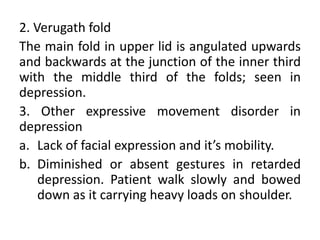 2. Verugath fold
The main fold in upper lid is angulated upwards
and backwards at the junction of the inner third
with the middle third of the folds; seen in
depression.
3. Other expressive movement disorder in
depression
a. Lack of facial expression and it’s mobility.
b. Diminished or absent gestures in retarded
    depression. Patient walk slowly and bowed
    down as it carrying heavy loads on shoulder.
 
