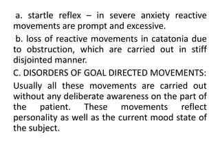 a. startle reflex – in severe anxiety reactive
movements are prompt and excessive.
 b. loss of reactive movements in catatonia due
to obstruction, which are carried out in stiff
disjointed manner.
C. DISORDERS OF GOAL DIRECTED MOVEMENTS:
Usually all these movements are carried out
without any deliberate awareness on the part of
the patient. These movements reflect
personality as well as the current mood state of
the subject.
 