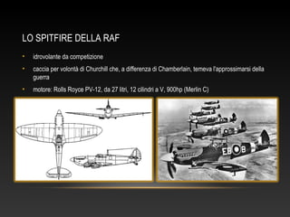LO SPITFIRE DELLA RAF
• idrovolante da competizione
• caccia per volontà di Churchill che, a differenza di Chamberlain, temeva l'approssimarsi della
guerra
• motore: Rolls Royce PV-12, da 27 litri, 12 cilindri a V, 900hp (Merlin C)
 