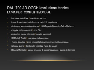 DAL ‘700 AD OGGI: l’evoluzione tecnica
LA VIA PER I CONFLITTI MONDIALI
• rivoluzione industriale  macchina a vapore
• ricerca di nuovi combustibili e nuovi metodi di propulsione
• primi motori a combustione interna  1853 Eugenio Barsanti e Felice Matteucci
• sviluppi e perfezionamenti  ciclo Otto
• applicazioni marine e terrestri  nascita automobili
• 1903 fratelli Wright  invenzione dell’aeroplano
• I Guerra Mondiale  primi sviluppi bellici dei nuovi mezzi di locomozione
• tra le due guerre  il mito della velocità e l’auto del popolo
• II Guerra Mondiale  grande processo di meccanizzazione – guerra di sterminio
 