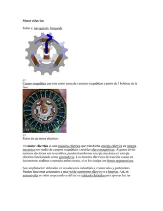 Motor eléctrico

Saltar a: navegación, búsqueda




Campo magnético que rota como suma de vectores magnéticos a partir de 3 bobinas de la
fase.




Rotor de un motor eléctrico.

Un motor eléctrico es una máquina eléctrica que transforma energía eléctrica en energía
mecánica por medio de campos magnéticos variables electromagnéticas. Algunos de los
motores eléctricos son reversibles, pueden transformar energía mecánica en energía
eléctrica funcionando como generadores. Los motores eléctricos de tracción usados en
locomotoras realizan a menudo ambas tareas, si se los equipa con frenos regenerativos.

Son ampliamente utilizados en instalaciones industriales, comerciales y particulares.
Pueden funcionar conectados a una red de suministro eléctrico o a baterías. Así, en
automóviles se están empezando a utilizar en vehículos híbridos para aprovechar las
 