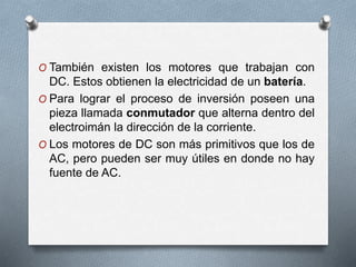 O También existen los motores que trabajan con 
DC. Estos obtienen la electricidad de un batería. 
O Para lograr el proceso de inversión poseen una 
pieza llamada conmutador que alterna dentro del 
electroimán la dirección de la corriente. 
O Los motores de DC son más primitivos que los de 
AC, pero pueden ser muy útiles en donde no hay 
fuente de AC. 
 