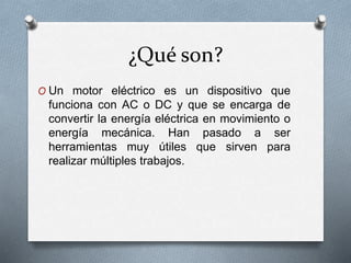 ¿Qué son? 
O Un motor eléctrico es un dispositivo que 
funciona con AC o DC y que se encarga de 
convertir la energía eléctrica en movimiento o 
energía mecánica. Han pasado a ser 
herramientas muy útiles que sirven para 
realizar múltiples trabajos. 
 