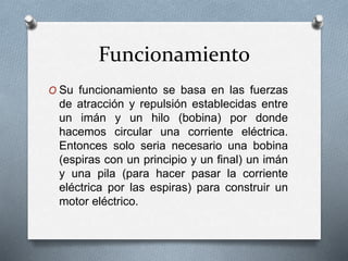 Funcionamiento 
O Su funcionamiento se basa en las fuerzas 
de atracción y repulsión establecidas entre 
un imán y un hilo (bobina) por donde 
hacemos circular una corriente eléctrica. 
Entonces solo seria necesario una bobina 
(espiras con un principio y un final) un imán 
y una pila (para hacer pasar la corriente 
eléctrica por las espiras) para construir un 
motor eléctrico. 
 