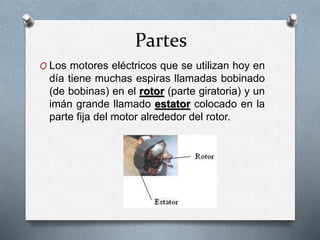 Partes 
O Los motores eléctricos que se utilizan hoy en 
día tiene muchas espiras llamadas bobinado 
(de bobinas) en el rotor (parte giratoria) y un 
imán grande llamado estator colocado en la 
parte fija del motor alrededor del rotor. 
 