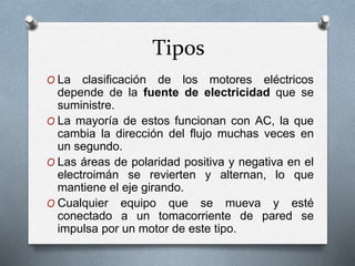 Tipos 
O La clasificación de los motores eléctricos 
depende de la fuente de electricidad que se 
suministre. 
O La mayoría de estos funcionan con AC, la que 
cambia la dirección del flujo muchas veces en 
un segundo. 
O Las áreas de polaridad positiva y negativa en el 
electroimán se revierten y alternan, lo que 
mantiene el eje girando. 
O Cualquier equipo que se mueva y esté 
conectado a un tomacorriente de pared se 
impulsa por un motor de este tipo. 
 