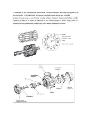 El devanado de fase partida puede quedar en el circuito o puede ser desconectado por medio de
un conmutador centrífugo que le desconecta cuando el motor alcanza una velocidad
predeterminada. Una vez que el motor arranca, funciona mejor sin el devanado de fase partida.
De hecho, el rotor de un motor de inducción de fase partida siempre se desliza produciendo un
pequeño porcentaje de reducción de la que sería la velocidad de sincronismo.
 