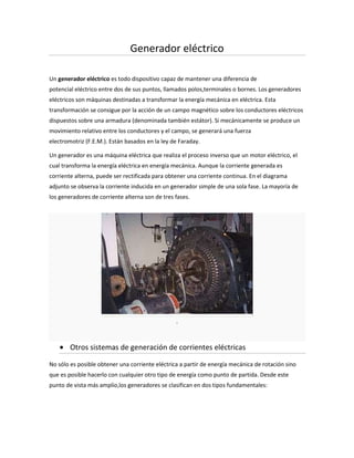 Generador eléctrico

Un generador eléctrico es todo dispositivo capaz de mantener una diferencia de
potencial eléctrico entre dos de sus puntos, llamados polos,terminales o bornes. Los generadores
eléctricos son máquinas destinadas a transformar la energía mecánica en eléctrica. Esta
transformación se consigue por la acción de un campo magnético sobre los conductores eléctricos
dispuestos sobre una armadura (denominada también estátor). Si mecánicamente se produce un
movimiento relativo entre los conductores y el campo, se generará una fuerza
electromotriz (F.E.M.). Están basados en la ley de Faraday.

Un generador es una máquina eléctrica que realiza el proceso inverso que un motor eléctrico, el
cual transforma la energía eléctrica en energía mecánica. Aunque la corriente generada es
corriente alterna, puede ser rectificada para obtener una corriente continua. En el diagrama
adjunto se observa la corriente inducida en un generador simple de una sola fase. La mayoría de
los generadores de corriente alterna son de tres fases.




                                                 .



        Otros sistemas de generación de corrientes eléctricas

No sólo es posible obtener una corriente eléctrica a partir de energía mecánica de rotación sino
que es posible hacerlo con cualquier otro tipo de energía como punto de partida. Desde este
punto de vista más amplio,los generadores se clasifican en dos tipos fundamentales:
 