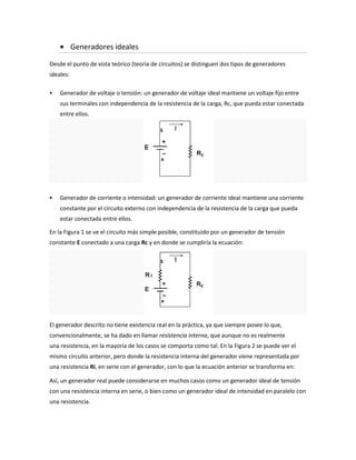 Generadores ideales

Desde el punto de vista teórico (teoría de circuitos) se distinguen dos tipos de generadores
ideales:

   Generador de voltaje o tensión: un generador de voltaje ideal mantiene un voltaje fijo entre
    sus terminales con independencia de la resistencia de la carga, Rc, que pueda estar conectada
    entre ellos.




   Generador de corriente o intensidad: un generador de corriente ideal mantiene una corriente
    constante por el circuito externo con independencia de la resistencia de la carga que pueda
    estar conectada entre ellos.

En la Figura 1 se ve el circuito más simple posible, constituido por un generador de tensión
constante E conectado a una carga Rc y en donde se cumpliría la ecuación:




El generador descrito no tiene existencia real en la práctica, ya que siempre posee lo que,
convencionalmente, se ha dado en llamar resistencia interna, que aunque no es realmente
una resistencia, en la mayoría de los casos se comporta como tal. En la Figura 2 se puede ver el
mismo circuito anterior, pero donde la resistencia interna del generador viene representada por
una resistencia Ri, en serie con el generador, con lo que la ecuación anterior se transforma en:

Así, un generador real puede considerarse en muchos casos como un generador ideal de tensión
con una resistencia interna en serie, o bien como un generador ideal de intensidad en paralelo con
una resistencia.
 
