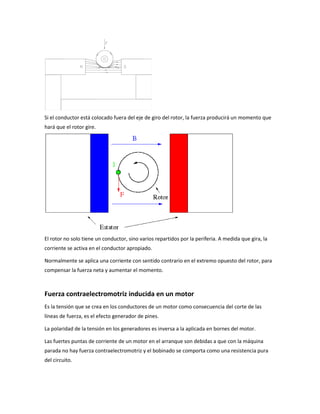 Si el conductor está colocado fuera del eje de giro del rotor, la fuerza producirá un momento que
hará que el rotor gire.




El rotor no solo tiene un conductor, sino varios repartidos por la periferia. A medida que gira, la
corriente se activa en el conductor apropiado.

Normalmente se aplica una corriente con sentido contrario en el extremo opuesto del rotor, para
compensar la fuerza neta y aumentar el momento.



Fuerza contraelectromotriz inducida en un motor
Es la tensión que se crea en los conductores de un motor como consecuencia del corte de las
líneas de fuerza, es el efecto generador de pines.

La polaridad de la tensión en los generadores es inversa a la aplicada en bornes del motor.

Las fuertes puntas de corriente de un motor en el arranque son debidas a que con la máquina
parada no hay fuerza contraelectromotriz y el bobinado se comporta como una resistencia pura
del circuito.
 