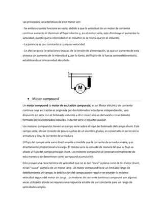Las principales características de este motor son:

- Se embala cuando funciona en vacío, debido a que la velocidad de un motor de corriente
contínua aumenta al disminuir el flujo inductor y, en el motor serie, este disminuye al aumentar la
velocidad, puesto que la intensidad en el inductor es la misma que en el inducido.

- La potencia es casi constante a cualquier velocidad.

- Le afectan poco la variaciones bruscas de la tensión de alimentación, ya que un aumento de esta
provoca un aumento de la intensidad y, por lo tanto, del flujo y de la fuerza contraelectromotriz,
estabilizandose la intensidad absorbida.




        Motor compound
Un motor compound (o motor de excitación compuesta) es un Motor eléctrico de corriente
continua cuya excitación es originada por dos bobinados inductores independientes; uno
dispuesto en serie con el bobinado inducido y otro conectado en derivación con el circuito
formado por los bobinados inducido, inductor serie e inductor auxiliar.

Los motores compuestos tienen un campo serie sobre el tope del bobinado del campo shunt. Este
campo serie, el cual consiste de pocas vueltas de un alambre grueso, es conectado en serie con la
armadura y lleva la corriente de armadura.

El flujo del campo serie varia directamente a medida que la corriente de armadura varía, y es
directamente proporcional a la carga. El campo serie se conecta de manera tal que su flujo se
añade al flujo del campo principal shunt. Los motores compound se conectan normalmente de
esta manera y se denominan como compound acumulativo.

Esto provee una característica de velocidad que no es tan “dura” o plana como la del motor shunt,
ni tan “suave” como la de un motor serie. Un motor compound tiene un limitado rango de
debilitamiento de campo; la debilitación del campo puede resultar en exceder la máxima
velocidad segura del motor sin carga. Los motores de corriente continua compound son algunas
veces utilizados donde se requiera una respuesta estable de par constante para un rango de
velocidades amplio.
 
