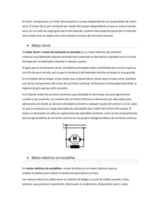 El motor compound es un motor de excitación o campo independiente con propiedades de motor
serie. El motor da un par constante por medio del campo independiente al que se suma el campo
serie con un valor de carga igual que el del inducido. Cuantos más amperios pasan por el inducido
mas campo serie se origina claro esta siempre sin pasar del consumo nominal.


        Motor shunt
El motor shunt o motor de excitación en paralelo es un motor eléctrico de corriente
continua cuyo bobinado inductor principal está conectado en derivación o paralelo con el circuito
formado por los bobinados inducido e inductor auxiliar.

Al igual que en los dinamos shunt, las bobinas principales están constituidas por muchas espiras y
con hilo de poca sección, por lo que la resistencia del bobinado inductor principal es muy grande.

En el instante del arranque, el par motor que se desarrolla es menor que el motor serie, (también
uno de los componentes del motor de corriente continua). Al disminuir la intensidad absorbida, el
régimen de giro apenas sufre variación.

Es el tipo de motor de corriente continua cuya velocidad no disminuye mas que ligeramente
cuando el par aumenta. Los motores de corriente continua en derivación son adecuados para
aplicaciones en donde se necesita velocidad constante a cualquier ajuste del control o en los casos
en que es necesario un rango apreciable de velocidades (por medio del control del campo). El
motor en derivación se utiliza en aplicaciones de velocidad constante, como en los accionamientos
para los generadores de corriente continua en los grupos motogeneradores de corriente continua




        Motor eléctrico sin escobillas

Un motor eléctrico sin escobillas o motor brushless es un motor eléctrico que no
emplea escobillas para realizar el cambio de polaridad en el rotor.

Los motores eléctricos solían tener un colector de delgas o un par de anillos rozantes. Estos
sistemas, que producen rozamiento, disminuyen el rendimiento, desprenden calor y ruido,
 