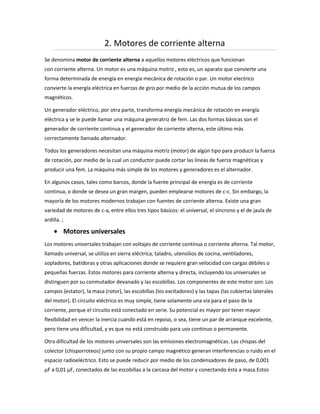 2. Motores de corriente alterna
Se denomina motor de corriente alterna a aquellos motores eléctricos que funcionan
con corriente alterna. Un motor es una máquina motriz , esto es, un aparato que convierte una
forma determinada de energía en energía mecánica de rotación o par. Un motor electrico
convierte la energía eléctrica en fuerzas de giro por medio de la acción mutua de los campos
magnéticos.

Un generador eléctrico, por otra parte, transforma energía mecánica de rotación en energía
eléctrica y se le puede llamar una máquina generatriz de fem. Las dos formas básicas son el
generador de corriente continua y el generador de corriente alterna, este último más
correctamente llamado alternador.

Todos los generadores necesitan una máquina motriz (motor) de algún tipo para producir la fuerza
de rotación, por medio de la cual un conductor puede cortar las líneas de fuerza magnéticas y
producir una fem. La máquina más simple de los motores y generadores es el alternador.

En algunos casos, tales como barcos, donde la fuente principal de energía es de corriente
continua, o donde se desea un gran margen, pueden emplearse motores de c-c. Sin embargo, la
mayoría de los motores modernos trabajan con fuentes de corriente alterna. Existe una gran
variedad de motores de c-a, entre ellos tres tipos básicos: el universal, el síncrono y el de jaula de
ardilla. ;

             Motores universales
Los motores universales trabajan con voltajes de corriente continua o corriente alterna. Tal motor,
llamado universal, se utiliza en sierra eléctrica, taladro, utensilios de cocina, ventiladores,
sopladores, batidoras y otras aplicaciones donde se requiere gran velocidad con cargas débiles o
pequeñas fuerzas. Estos motores para corriente alterna y directa, incluyendo los universales se
distinguen por su conmutador devanado y las escobillas. Los componentes de este motor son: Los
campos (estator), la masa (rotor), las escobillas (los excitadores) y las tapas (las cubiertas laterales
del motor). El circuito eléctrico es muy simple, tiene solamente una vía para el paso de la
corriente, porque el circuito está conectado en serie. Su potencial es mayor por tener mayor
flexibilidad en vencer la inercia cuando está en reposo, o sea, tiene un par de arranque excelente,
pero tiene una dificultad, y es que no está construido para uso continuo o permanente.

Otra dificultad de los motores universales son las emisiones electromagnéticas. Las chispas del
colector (chisporroteos) junto con su propio campo magnético generan interferencias o ruido en el
espacio radioeléctrico. Esto se puede reducir por medio de los condensadores de paso, de 0,001
μF a 0,01 μF, conectados de las escobillas a la carcasa del motor y conectando ésta a masa.Estos
 
