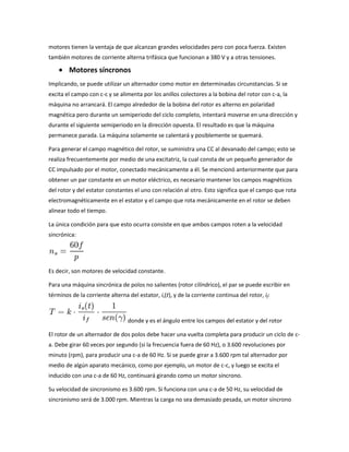 motores tienen la ventaja de que alcanzan grandes velocidades pero con poca fuerza. Existen
también motores de corriente alterna trifásica que funcionan a 380 V y a otras tensiones.

        Motores síncronos
Implicando, se puede utilizar un alternador como motor en determinadas circunstancias. Si se
excita el campo con c-c y se alimenta por los anillos colectores a la bobina del rotor con c-a, la
máquina no arrancará. El campo alrededor de la bobina del rotor es alterno en polaridad
magnética pero durante un semiperiodo del ciclo completo, intentará moverse en una dirección y
durante el siguiente semiperiodo en la dirección opuesta. El resultado es que la máquina
permanece parada. La máquina solamente se calentará y posiblemente se quemará.

Para generar el campo magnético del rotor, se suministra una CC al devanado del campo; esto se
realiza frecuentemente por medio de una excitatriz, la cual consta de un pequeño generador de
CC impulsado por el motor, conectado mecánicamente a él. Se mencionó anteriormente que para
obtener un par constante en un motor eléctrico, es necesario mantener los campos magnéticos
del rotor y del estator constantes el uno con relación al otro. Esto significa que el campo que rota
electromagnéticamente en el estator y el campo que rota mecánicamente en el rotor se deben
alinear todo el tiempo.

La única condición para que esto ocurra consiste en que ambos campos roten a la velocidad
sincrónica:




Es decir, son motores de velocidad constante.

Para una máquina sincrónica de polos no salientes (rotor cilíndrico), el par se puede escribir en
términos de la corriente alterna del estator, is(t), y de la corriente continua del rotor, if:



                                 donde γ es el ángulo entre los campos del estator y del rotor

El rotor de un alternador de dos polos debe hacer una vuelta completa para producir un ciclo de c-
a. Debe girar 60 veces por segundo (si la frecuencia fuera de 60 Hz), o 3.600 revoluciones por
minuto (rpm), para producir una c-a de 60 Hz. Si se puede girar a 3.600 rpm tal alternador por
medio de algún aparato mecánico, como por ejemplo, un motor de c-c, y luego se excita el
inducido con una c-a de 60 Hz, continuará girando como un motor síncrono.

Su velocidad de sincronismo es 3.600 rpm. Si funciona con una c-a de 50 Hz, su velocidad de
sincronismo será de 3.000 rpm. Mientras la carga no sea demasiado pesada, un motor síncrono
 