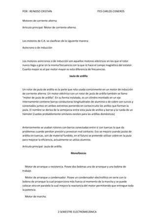 POR : REINOSO CRISTIAN                                            ITES CARLOS CISNEROS


Motores de corriente alterna

Artículo principal: Motor de corriente alterna.



Los motores de C.A. se clasifican de la siguiente manera:

Asíncrono o de inducción



Los motores asíncronos o de inducción son aquellos motores eléctricos en los que el rotor
nunca llega a girar en la misma frecuencia con la que lo hace el campo magnético del estator.
Cuanto mayor es el par motor mayor es esta diferencia de frecuencias.

                                         Jaula de ardilla



Un rotor de jaula de ardilla es la parte que rota usada comúnmente en un motor de inducción
de corriente alterna. Un motor eléctrico con un rotor de jaula de ardilla también se llama
"motor de jaula de ardilla". En su forma instalada, es un cilindro montado en un eje.
Internamente contiene barras conductoras longitudinales de aluminio o de cobre con surcos y
conectados juntos en ambos extremos poniendo en cortocircuito los anillos que forman la
jaula. El nombre se deriva de la semejanza entre esta jaula de anillos y barras y la rueda de un
hámster (ruedas probablemente similares existen para las ardillas domésticas)



Anteriormente se usaban rotores con barras conectadas entre si con tuercas lo que da
problemas cuando perdían presión y provocan mal contacto. Eso se mejoro usando jaulas de
ardilla sin tuercas, son de material fundido, en el futuro se pretende utilizar cobre en la jaula
para mejorar la eficiencia, actualmente se utiliza aluminio.

Artículo principal: Jaula de ardilla.

                                          Monofásicos



  Motor de arranque a resistencia. Posee dos bobinas una de arranque y una bobina de
trabajo.

   Motor de arranque a condensador. Posee un condensador electrolítico en serie con la
bobina de arranque la cual proporciona más fuerza al momento de la marcha y se puede
colocar otra en paralelo la cual mejora la reactancia del motor permitiendo que entregue toda
la potencia.

  Motor de marcha.




                                2 SEMESTRE ELECTROMECÁNICA
 