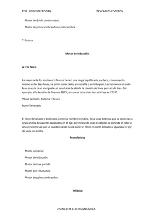 POR : REINOSO CRISTIAN                                          ITES CARLOS CISNEROS


  Motor de doble condensador.

  Motor de polos sombreados o polo sombra.



Trifásicos



                                      Motor de Inducción.



A tres fases.



La mayoría de los motores trifásicos tienen una carga equilibrada, es decir, consumen lo
mismo en las tres fases, ya estén conectados en estrella o en triángulo. Las tensiones en cada
fase en este caso son iguales al resultado de dividir la tensión de línea por raíz de tres. Por
ejemplo, si la tensión de línea es 380 V, entonces la tensión de cada fase es 220 V.

Véase también: Sistema trifásico

Rotor Devanado



El rotor devanado o bobinado, como su nombre lo indica, lleva unas bobinas que se conectan a
unos anillos deslizantes colocados en el eje; por medio de unas escobillas se conecta el rotor a
unas resistencias que se pueden variar hasta poner el rotor en corto circuito al igual que el eje
de jaula de ardilla.

                                         Monofásicos



  Motor universal

  Motor de Inducción

  Motor de fase partida

  Motor por reluctancia

  Motor de polos sombreados



                                            Trifásico




                              2 SEMESTRE ELECTROMECÁNICA
 