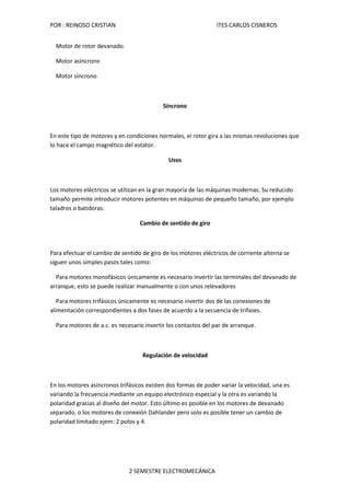 POR : REINOSO CRISTIAN                                          ITES CARLOS CISNEROS


  Motor de rotor devanado.

  Motor asíncrono

  Motor síncrono



                                           Síncrono



En este tipo de motores y en condiciones normales, el rotor gira a las mismas revoluciones que
lo hace el campo magnético del estator.

                                             Usos



Los motores eléctricos se utilizan en la gran mayoría de las máquinas modernas. Su reducido
tamaño permite introducir motores potentes en máquinas de pequeño tamaño, por ejemplo
taladros o batidoras.

                                  Cambio de sentido de giro



Para efectuar el cambio de sentido de giro de los motores eléctricos de corriente alterna se
siguen unos simples pasos tales como:

  Para motores monofásicos únicamente es necesario invertir las terminales del devanado de
arranque, esto se puede realizar manualmente o con unos relevadores

   Para motores trifásicos únicamente es necesario invertir dos de las conexiones de
alimentación correspondientes a dos fases de acuerdo a la secuencia de trifases.

  Para motores de a.c. es necesario invertir los contactos del par de arranque.



                                   Regulación de velocidad



En los motores asíncronos trifásicos existen dos formas de poder variar la velocidad, una es
variando la frecuencia mediante un equipo electrónico especial y la otra es variando la
polaridad gracias al diseño del motor. Esto último es posible en los motores de devanado
separado, o los motores de conexión Dahlander pero solo es posible tener un cambio de
polaridad limitado ejem: 2 polos y 4.




                              2 SEMESTRE ELECTROMECÁNICA
 