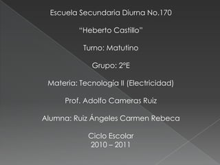 Escuela Secundaria Diurna No.170 “Heberto Castillo” Turno: Matutino Grupo: 2°E Materia: Tecnología II (Electricidad) Prof. Adolfo Cameras Ruiz Alumna: Ruiz Ángeles Carmen Rebeca Ciclo Escolar 2010 – 2011 