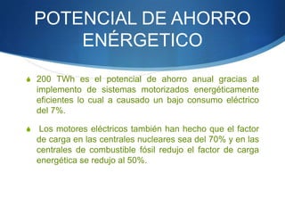 POTENCIAL DE AHORRO
ENÉRGETICO
S 200 TWh es el potencial de ahorro anual gracias al

implemento de sistemas motorizados energéticamente
eficientes lo cual a causado un bajo consumo eléctrico
del 7%.
S

Los motores eléctricos también han hecho que el factor
de carga en las centrales nucleares sea del 70% y en las
centrales de combustible fósil redujo el factor de carga
energética se redujo al 50%.

 