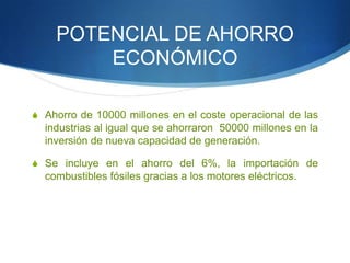 POTENCIAL DE AHORRO
ECONÓMICO
S Ahorro de 10000 millones en el coste operacional de las

industrias al igual que se ahorraron 50000 millones en la
inversión de nueva capacidad de generación.
S Se incluye en el ahorro del 6%, la importación de

combustibles fósiles gracias a los motores eléctricos.

 
