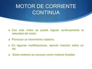 MOTOR DE CORRIENTE
CONTINUA

S Con este motor se puede regular continuamente la

velocidad del motor.
S Provocan un movimiento rotatorio.
S En algunas modificaciones, ejercen tracción sobre un

riel.
S

Estos motores se conocen como motores lineales.

 