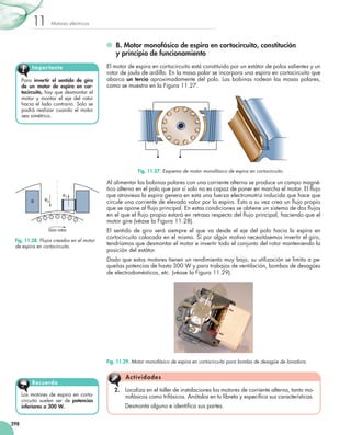 Motores eléctricos
11
298
	 B. Motor monofásico de espira en cortocircuito, constitución
y principio de funcionamiento
El motor de espira en cortocircuito está constituido por un estátor de polos salientes y un
rotor de jaula de ardilla. En la masa polar se incorpora una espira en cortocircuito que
abarca un tercio aproximadamente del polo. Las bobinas rodean las masas polares,
como se muestra en la Figura 11.27.
Al alimentar las bobinas polares con una corriente alterna se produce un campo magné-
tico alterno en el polo que por sí solo no es capaz de poner en marcha el motor. El flujo
que atraviesa la espira genera en esta una fuerza electromotriz inducida que hace que
circule una corriente de elevado valor por la espira. Esto a su vez crea un flujo propio
que se opone al flujo principal. En estas condiciones se obtiene un sistema de dos flujos
en el que el flujo propio estará en retraso respecto del flujo principal, haciendo que el
motor gire (véase la Figura 11.28).
El sentido de giro será siempre el que va desde el eje del polo hacia la espira en
cortocircuito colocada en el mismo. Si por algún motivo necesitásemos invertir el giro,
tendríamos que desmontar el motor e invertir todo el conjunto del rotor manteniendo la
posición del estátor.
Dado que estos motores tienen un rendimiento muy bajo, su utilización se limita a pe-
queñas potencias de hasta 300 W y para trabajos de ventilación, bombas de desagües
de electrodomésticos, etc. (véase la Figura 11.29).
Para invertir el sentido de giro
de un motor de espira en cor-
tocircuito, hay que desmontar el
motor y montar el eje del rotor
hacia el lado contrario. Solo se
podrá realizar cuando el motor
sea simétrico.
Importante
Los motores de espira en corto-
circuito suelen ser de potencias
inferiores a 300 W.
Recuerda
2.	 Localiza en el taller de instalaciones los motores de corriente alterna, tanto mo-
nofásicos como trifásicos. Anótalos en tu libreta y especifica sus características.
	 Desmonta alguno e identifica sus partes.
Actividades
Fig. 11.29. Motor monofásico de espira en cortocircuito para bomba de desagüe de lavadora.
Fig. 11.27. Esquema de motor monofásico de espira en cortocircuito.
Giro rotor
Fp
Fc
B
Fig. 11.28. Flujos creados en el motor
de espira en cortocircuito.
 
