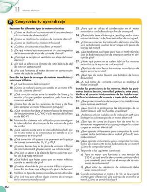 Motores eléctricos
11
304
Comprueba tu aprendizaje
Reconocer los diferentes tipos de motores eléctricos
  1.	¿Cómo se clasifican los motores eléctricos atendiendo
a la corriente de alimentación?
  2.	¿Cómo se clasifican los motores de corriente alterna?
  3.	¿Cómo se clasifican los motores trifásicos?
  4.	¿Cuántos circuitos eléctricos lleva un motor?
  5.	¿De qué material está compuesto el circuito magnético
de los motores eléctricos de corriente alterna?
  6.	¿Para qué se acopla un ventilador en el eje del motor
eléctrico?
  7.	¿En qué se diferencia el motor de rotor bobinado del
de rotor en cortocircuito?
  8.	¿Por qué llamamos al motor de rotor en cortocircuito
motor de jaula de ardilla?
Describir los tipos de arranque de motores monofásicos y
asíncronos trifásicos
  9.	¿A qué llamamos deslizamiento?
10.	¿Cómo se realiza la conexión estrella en un motor trifá-
sico de corriente alterna?
11.	¿Qué relación existe entre la tensión de línea y la
tensión a la que quedan sometidas cada fase en la
conexión estrella?
12.	¿Cómo han de ser las tensiones de línea y de fase
para conectar un motor trifásico en triángulo?
13.	¿Qué conexión harías a un motor trifásico de tensiones
de funcionamiento 230/400 V si la tensión de la línea
es de 400 V?
14.	Nombra los sistemas más utilizados para amortiguar
la intensidad en el arranque de los motores de jaula
de ardilla.
15.	¿Qué relación existe entre la intensidad absorbida por
un mismo motor si lo arrancamos en estrella o si lo
arrancamos en triángulo?
16.	¿Qué conexión utilizamos si se puentean en la placa
de bornes los terminales U2, V2 y W2?
17.	¿Cuántos bornes hay en la placa de un motor trifásico
de rotor bobinado? ¿Cuáles serán sus indicaciones?
18.	¿Por qué se sacan a la placa de bornes solo tres pun-
tas del bobinado rotórico?
19.	¿Qué habrá que hacer para que un motor trifásico
cambie su sentido de giro?
20.	¿Cambia el sentido de giro un motor trifásico si permu-
tamos las tres fases que le llegan a la placa de bornes?
21.	Nombra los tipos de motores monofásicos más utilizados.
22.	¿Por qué hay que utilizar algún sistema de arranque
en los motores monofásicos?
23.	¿Para qué se utiliza el condensador en el motor
monofásico con bobinado auxiliar de arranque?
24.	¿Qué misión tiene el interruptor centrífugo en los moto-
res monofásicos con bobinado auxiliar de arranque?
25.	¿Cómo se conectan los bobinados del motor monofá-
sico de bobinado auxiliar de arranque a la placa de
bornes del motor?
26.	¿Qué tendremos que hacer para que un motor monofá-
sico de bobinado auxiliar de arranque cambie el sen-
tido de giro?
27.	¿Hasta qué potencias se suelen fabricar los motores
monofásicos de espira en cortocircuito?
28.	¿Qué tipo de rotor llevan los motores monofásicos de
espira en cortocircuito?
29.	¿Qué tipo de motor llevará una batidora de brazo
doméstica?
30.	¿A qué motor de corriente continua es análogo el
motor universal?
Instalar las protecciones de los motores. Medir los pará-
metros básicos (tensión, intensidad, potencia, entre otros).
Verificar el correcto funcionamiento de las instalaciones.
Verificar los síntomas de la avería a través de las medidas.
31.	¿Qué protecciones han de incorporar las instalaciones
para motores eléctricos?
32.	¿Qué ocurrirá si protegemos las sobrecargas de un
motor trifásico solo con fusibles unipolares?
33.	¿Podemos utilizar fusibles con la indicación aM para
proteger las sobrecargas de un motor eléctrico?
34.	¿Qué tipo de curva de disparo han de tener los in-
terruptores magnetotérmicos para proteger las sobre-
cargas en motores eléctricos?
35.	 ¿Qué aparato utilizaremos para comprobar la conti-
nuidad de los bobinados de un motor? ¿Cómo lo com-
probaríamos?
36.	 ¿Qué aparato utilizaremos para comprobar la resis-
tencia de aislamiento de los bobinados de un motor?
¿Cómo lo comprobaríamos?
37.	 Responde a las siguientes cuestiones:
a)	 Para un motor que funciona a una tensión de
230 V, ¿a qué tensión de corriente continua habrá
que someterlo para realizar el ensayo de la resis-
tencia de aislamiento?
b)	 ¿Qué valor de resistencia de aislamiento debe
tener como mínimo?
38.	 Cuando conectamos un motor a la red, se desconecta
el interruptor diferencial. ¿De qué tipo de anomalía se
trata? ¿Cómo se puede localizar?
 