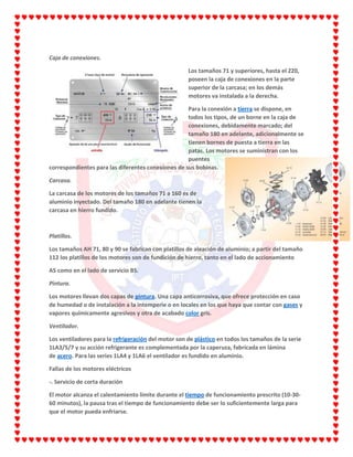 Caja de conexiones.
Los tamaños 71 y superiores, hasta el 220,
poseen la caja de conexiones en la parte
superior de la carcasa; en los demás
motores va instalada a la derecha.
Para la conexión a tierra se dispone, en
todos los tipos, de un borne en la caja de
conexiones, debidamente marcado; del
tamaño 180 en adelante, adicionalmente se
tienen bornes de puesta a tierra en las
patas. Los motores se suministran con los
puentes
correspondientes para las diferentes conexiones de sus bobinas.
Carcasa.
La carcasa de los motores de los tamaños 71 a 160 es de
aluminio inyectado. Del tamaño 180 en adelante tienen la
carcasa en hierro fundido.
Platillos.
Los tamaños AH 71, 80 y 90 se fabrican con platillos de aleación de aluminio; a partir del tamaño
112 los platillos de los motores son de fundición de hierro, tanto en el lado de accionamiento
AS como en el lado de servicio BS.
Pintura.
Los motores llevan dos capas de pintura. Una capa anticorrosiva, que ofrece protección en caso
de humedad o de instalación a la intemperie o en locales en los que haya que contar con gases y
vapores químicamente agresivos y otra de acabado color gris.
Ventilador.
Los ventiladores para la refrigeración del motor son de plástico en todos los tamaños de la serie
1LA3/5/7 y su acción refrigerante es complementada por la caperuza, fabricada en lámina
de acero. Para las series 1LA4 y 1LA6 el ventilador es fundido en aluminio.
Fallas de los motores eléctricos
-. Servicio de corta duración
El motor alcanza el calentamiento límite durante el tiempo de funcionamiento prescrito (10-30-
60 minutos), la pausa tras el tiempo de funcionamiento debe ser lo suficientemente larga para
que el motor pueda enfriarse.
 