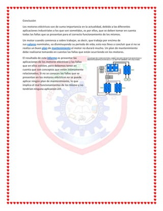 Conclusión
Los motores eléctricos son de suma importancia en la actualidad, debido a las diferentes
aplicaciones industriales a los que son sometidos, es por ellos, que se deben tomar en cuenta
todas las fallas que se presentan para el correcto funcionamiento de los mismos.
Un motor cuando comienza a sobre trabajar, es decir, que trabaja por encima de
sus valores nominales, va disminuyendo su periodo de vida; esto nos lleva a concluir que si no se
realiza un buen plan de mantenimiento el motor no durará mucho. Un plan de mantenimiento
debe realizarse tomando en cuentas las fallas que están ocurriendo en los motores.
El resultado de este informe es presentar las
aplicaciones de los motores eléctricos y las fallas
que en ellos existen, pero debemos tener en
cuenta que son conceptos que están íntimamente
relacionados; Si no se conocen las fallas que se
presentan en los motores eléctricos no se puede
aplicar ningún plan de mantenimiento, lo que
implica el mal funcionamientos de los mismo y no
tendrían ninguna aplicación útil.
 
