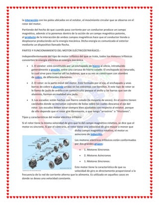 la interacción con los polos ubicados en el estator, el movimiento circular que se observa en el
rotor del motor.
Partiendo del hecho de que cuando pasa corriente por un conductor produce un campo
magnético, además si lo ponemos dentro de la acción de un campo magnético potente,
el producto de la interacción de ambos campos magnéticos hace que el conductor tienda a
desplazarse produciendo así la energía mecánica. Dicha energía es comunicada al exterior
mediante un dispositivo llamado flecha.
PARTES Y FUNCIONAMIENTO DEL MOTOR ELÉCTRICOSTRIFÁSICO.-
Independientemente del tipo de motor trifásico del que se trate, todos los motores trifásicos
convierten la energía eléctrica en energía mecánica.
1. El estator: está constituido por un enchapado de hierro al silicio, introducido
generalmente a presión, entre una carcasa de hierro colado. El enchapado es ranurado,
lo cual sirve para insertar allí las bobinas, que a su vez se construyen con alambre
de cobre, de diferentes diámetros.
2. El rotor: es la parte móvil del motor. Está formado por el eje, el enchapado y unas
barras de cobre o aluminio unidas en los extremos con tornillos. A este tipo de rotor se
le llama de jaula de ardilla o en cortocircuito porque el anillo y las barras que son de
aluminio, forman en realidad una jaula.
3. Los escudos: están hechos con hierro colado (la mayoría de veces). En el centro tienen
cavidades donde se incrustan cojinetes de bolas sobre los cuales descansa el eje del
rotor. Los escudos deben estar siempre bien ajustados con respecto al estator, porque
de ello depende que el rotor gire libremente, o que tenga "arrastres" o "fricciones".
Tipos y características del motor eléctrico trifásico
Si el rotor tiene la misma velocidad de giro que la del campo magnético rotativo, se dice que el
motor es síncrono. Si por el contrario, el rotor tiene una velocidad de giro mayor o menor que
dicho campo magnético rotativo, el motor es
asíncrono de inducción.
Los motores eléctricos trifásicos están conformados
por dos grandes grupos:
1. Motores Síncronos
2. Motores Asíncronos
1. Motores Síncronos:
Este motor tiene la característica de que su
velocidad de giro es directamente proporcional a la
frecuencia de la red de corriente alterna que lo alimenta. Es utilizado en aquellos casos en
donde se desea una velocidad constante.
 
