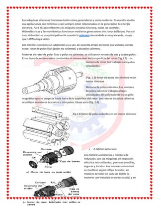 Las máquinas síncronas funcionan tanto como generadores y como motores. En nuestro medio
sus aplicaciones son mínimas y casi siempre están relacionadas en la generación de energía
eléctrica. Para el caso referente a la máquina rotativa síncrona, todas las centrales
Hidroeléctricas y Termoeléctricas funcionan mediante generadores síncronos trifásicos. Para el
caso del motor se usa principalmente cuando la potencia demandada es muy elevada, mayor
que 1MW (mega vatio).
Los motores síncronos se subdividen a su vez, de acuerdo al tipo del rotor que utilizan, siendo
estos: rotor de polos lisos (polos no salientes) y de polos salientes.
Motores de rotor de polos lisos o polos no salientes: se utilizan en rotores de dos y cuatro polos.
Estos tipos de rotores están construidos al mismo nivel de la superficie del rotor (Fig.1.5). Los
motores de rotor liso trabajan a elevadas
velocidades.
(Fig. 1.5) Rotor de polos no salientes en un
motor síncrono
Motores de polos salientes: Los motores
de polos salientes trabajan a bajas
velocidades. Un polo saliente es un polo
magnético que se proyecta hacia fuera de la superficie del rotor. Los rotores de polos salientes
se utilizan en rotores de cuatro o más polos. Véase en la (fig. 1.6)
Fig.1.6 Rotor de polos salientes en un motor síncrono
2. Motor asíncrono:
Los motores asíncronos o motores de
inducción, son las máquinas de impulsión
eléctrica más utilizadas, pues son sencillas,
seguras y baratas. Los motores asíncronos
se clasifican según el tipo de rotor, en
motores de rotor en jaula de ardilla (o
motores con inducido en cortocircuito) y en
 
