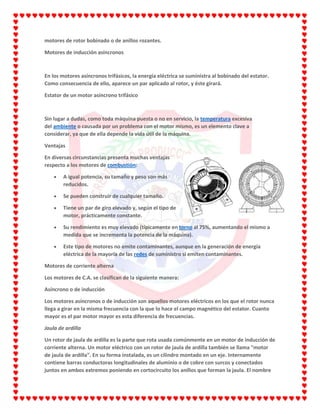 motores de rotor bobinado o de anillos rozantes.
Motores de inducción asíncronos
En los motores asíncronos trifásicos, la energía eléctrica se suministra al bobinado del estator.
Como consecuencia de ello, aparece un par aplicado al rotor, y éste girará.
Estator de un motor asíncrono trifásico
Sin lugar a dudas, como toda máquina puesta o no en servicio, la temperatura excesiva
del ambiente o causada por un problema con el motor mismo, es un elemento clave a
considerar, ya que de ella depende la vida útil de la máquina.
Ventajas
En diversas circunstancias presenta muchas ventajas
respecto a los motores de combustión:
A igual potencia, su tamaño y peso son más
reducidos.
Se pueden construir de cualquier tamaño.
Tiene un par de giro elevado y, según el tipo de
motor, prácticamente constante.
Su rendimiento es muy elevado (típicamente en torno al 75%, aumentando el mismo a
medida que se incrementa la potencia de la máquina).
Este tipo de motores no emite contaminantes, aunque en la generación de energía
eléctrica de la mayoría de las redes de suministro si emiten contaminantes.
Motores de corriente alterna
Los motores de C.A. se clasifican de la siguiente manera:
Asíncrono o de inducción
Los motores asíncronos o de inducción son aquellos motores eléctricos en los que el rotor nunca
llega a girar en la misma frecuencia con la que lo hace el campo magnético del estator. Cuanto
mayor es el par motor mayor es esta diferencia de frecuencias.
Jaula de ardilla
Un rotor de jaula de ardilla es la parte que rota usada comúnmente en un motor de inducción de
corriente alterna. Un motor eléctrico con un rotor de jaula de ardilla también se llama "motor
de jaula de ardilla". En su forma instalada, es un cilindro montado en un eje. Internamente
contiene barras conductoras longitudinales de aluminio o de cobre con surcos y conectados
juntos en ambos extremos poniendo en cortocircuito los anillos que forman la jaula. El nombre
 