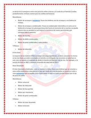 se deriva de la semejanza entre esta jaula de anillos y barras y la rueda de un hámster (ruedas
probablemente similares existen para las ardillas domésticas)
Monofásicos
Motor de arranque a resistencia. Posee dos bobinas una de arranque y una bobina de
trabajo.
Motor de arranque a condensador. Posee un condensador electrolítico en serie con la
bobina de arranque la cual proporciona más fuerza al momento de la marcha y se puede
colocar otra en paralelo la cual mejora la reactancia del motor permitiendo que
entregue toda la potencia.
Motor de marcha.
Motor de doble condensador.
Motor de polos sombreados o polo sombra.
Trifásicos
Motor de Inducción.
A tres fases
La mayoría de los motores trifásicos tienen una carga equilibrada, es decir, consumen lo mismo
en las tres fases, ya estén conectados en estrella o en triángulo. Las tensiones en cada fase en
este caso son iguales al resultado de dividir la tensión de línea por raíz de tres. Por ejemplo, si la
tensión de línea es 380 V, entonces la tensión de cada fase es 220 V.
Rotor Devanado
El rotor devanado o bobinado, como su nombre lo indica, lleva unas bobinas que se conectan a
unos anillos deslizantes colocados en el eje; por medio de unas escobillas se conecta el rotor a
unas resistencias que se pueden variar hasta poner el rotor en corto circuito al igual que el eje
de jaula de ardilla.
Monofásicos
Motor universal
Motor de Inducción
Motor de fase partida
Motor por reluctancia
Motor de polos sombreados
Trifásico
Motor de rotor devanado.
Motor asíncrono
 