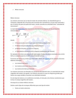 Motor síncrono
Motor síncrono
Los motores síncronos son un tipo de motor de corriente alterna. Su velocidad de giro es
constante y depende de la frecuencia de la tensión de la red eléctrica a la que esté conectada y
por el número de pares de polos del motor, siendo conocida esa velocidad como "velocidad de
sincronismo".
La expresión matemática que relaciona la velocidad de la máquina con los parámetros
mencionados es:
donde:
f: Frecuencia de la red a la que está conectada la máquina (Hz)
P: Número de pares de polos que tiene la máquina
p: Número de polos que tiene la máquina
n: Velocidad de sincronismo de la máquina (revoluciones por minuto)
Por ejemplo, si se tiene una máquina de cuatro polos (2 pares de polos) conectada a una red de
50 Hz, la máquina operará a 1.500 revoluciones por minuto.
Funcionan de forma muy similar a un alternador. Dentro de la familia de los motores síncronos
debemos distinguir:
Los motores síncronos.
Los motores asíncronos sincronizados.
Los motores de imán permanente.
Los motores síncronos son llamados así, porque la velocidad del rotor y la velocidad del campo
magnético del estator son iguales. Los motores síncronos se usan en máquinas grandes que
tienen una carga variable y necesitan una velocidad constante
En este tipo de motores y en condiciones normales, el rotor gira a las mismas revoluciones que
lo hace el campo magnético del estator.
Arranque de un motor trifásico síncrono
Existen cuatro tipos de arranques diferentes para este tipo de motor:
Como un motor asíncrono.
 