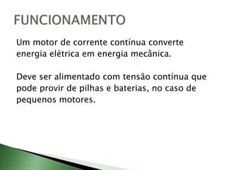 Um motor de corrente contínua converte
energia elétrica em energia mecânica.
Deve ser alimentado com tensão contínua que
pode provir de pilhas e baterias, no caso de
pequenos motores.
 