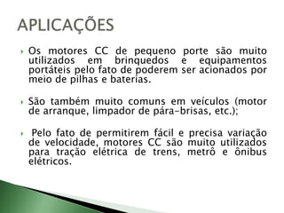  Os motores CC de pequeno porte são muito
utilizados em brinquedos e equipamentos
portáteis pelo fato de poderem ser acionados por
meio de pilhas e baterias.
 São também muito comuns em veículos (motor
de arranque, limpador de pára-brisas, etc.);
 Pelo fato de permitirem fácil e precisa variação
de velocidade, motores CC são muito utilizados
para tração elétrica de trens, metrô e ônibus
elétricos.
 