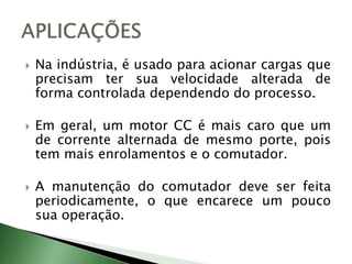  Na indústria, é usado para acionar cargas que
precisam ter sua velocidade alterada de
forma controlada dependendo do processo.
 Em geral, um motor CC é mais caro que um
de corrente alternada de mesmo porte, pois
tem mais enrolamentos e o comutador.
 A manutenção do comutador deve ser feita
periodicamente, o que encarece um pouco
sua operação.
 