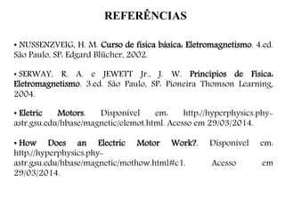 REFERÊNCIAS
• NUSSENZVEIG, H. M. Curso de física básica: Eletromagnetismo. 4.ed.
São Paulo, SP: Edgard Blücher, 2002.
• SERWAY, R. A. e JEWETT Jr., J. W. Princípios de Física:
Eletromagnetismo. 3.ed. São Paulo, SP: Pioneira Thomson Learning,
2004.
• Eletric Motors. Disponível em: http://hyperphysics.phy-
astr.gsu.edu/hbase/magnetic/elemot.html. Acesso em 29/03/2014.
• How Does an Electric Motor Work?. Disponível em:
http://hyperphysics.phy-
astr.gsu.edu/hbase/magnetic/mothow.html#c1. Acesso em
29/03/2014.
 