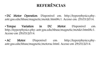 REFERÊNCIAS
• DC Motor Operation. Disponível em: http://hyperphysics.phy-
astr.gsu.edu/hbase/magnetic/motdc.html#c1. Acesso em: 29/03/2014.
• Torque Variation in DC Motor. Disponível em:
http://hyperphysics.phy-astr.gsu.edu/hbase/magnetic/motdct.html#c1.
Acesso em 29/03/2014.
• AC Motor. Disponível em: http://hyperphysics.phy-
astr.gsu.edu/hbase/magnetic/motorac.html. Acesso em 29/03/2014.
 