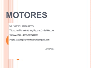 MOTORES
Lic. Huamani Pariona Johnny

Técnico en Mantenimiento y Reparación de Vehículos

Teléfono: 296 – 4326 / 997380382

Pagina Web:http://johnnyhuamani.blogspot.com



                                       Lima Perú
 