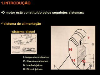 INTRODUÇÃO O motor está constituído pelos seguintes sistemas: sistema de alimentação -sistema diesel 1. tanque de combustível 13. filtro de combustível 14. bomba injetora 16. Bicos injetores 16 14 1 13 