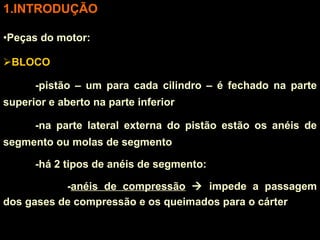 INTRODUÇÃO Peças do motor: BLOCO -pistão – um para cada cilindro – é fechado na parte superior e aberto na parte inferior -na parte lateral externa do pistão estão os anéis de segmento ou molas de segmento -há 2 tipos de anéis de segmento:  - anéis de compressão     impede a passagem dos gases de compressão e os queimados para o cárter 