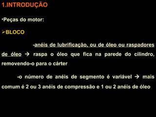 INTRODUÇÃO Peças do motor: BLOCO - anéis de lubrificação, ou de óleo ou raspadores de óleo     raspa o óleo que fica na parede do cilindro, removendo-o para o cárter -o número de anéis de segmento é variável    mais comum é 2 ou 3 anéis de compressão e 1 ou 2 anéis de óleo 