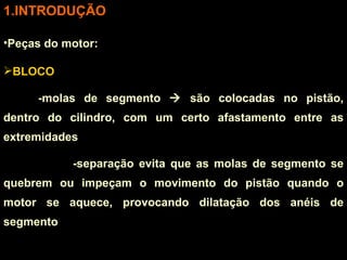 INTRODUÇÃO Peças do motor: BLOCO -molas de segmento    são colocadas no pistão, dentro do cilindro, com um certo afastamento entre as extremidades -separação evita que as molas de segmento se quebrem ou impeçam o movimento do pistão quando o motor se aquece, provocando dilatação dos anéis de segmento 