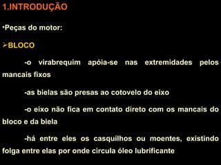INTRODUÇÃO Peças do motor: BLOCO -o virabrequim apóia-se nas extremidades pelos mancais fixos -as bielas são presas ao cotovelo do eixo -o eixo não fica em contato direto com os mancais do bloco e da biela -há entre eles os casquilhos ou moentes, existindo folga entre elas por onde circula óleo lubrificante 