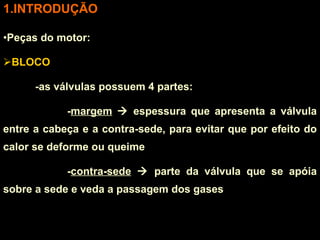 INTRODUÇÃO Peças do motor: BLOCO -as válvulas possuem 4 partes: - margem     espessura que apresenta a válvula entre a cabeça e a contra-sede, para evitar que por efeito do calor se deforme ou queime - contra-sede     parte da válvula que se apóia sobre a sede e veda a passagem dos gases 