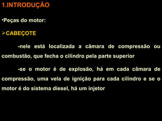 INTRODUÇÃO Peças do motor: CABEÇOTE -nele está localizada a câmara de compressão ou combustão, que fecha o cilindro pela parte superior -se o motor é de explosão, há em cada câmara de compressão, uma vela de ignição para cada cilindro e se o motor é do sistema diesel, há um injetor 