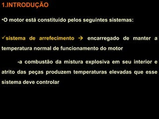 INTRODUÇÃO O motor está constituído pelos seguintes sistemas: sistema de arrefecimento    encarregado de manter a temperatura normal de funcionamento do motor  -a combustão da mistura explosiva em seu interior e atrito das peças produzem temperaturas elevadas que esse sistema deve controlar 